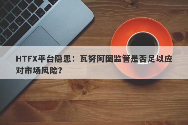 HTFX平台隐患：瓦努阿图监管是否足以应对市场风险？