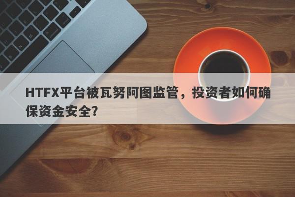 HTFX平台被瓦努阿图监管，投资者如何确保资金安全？