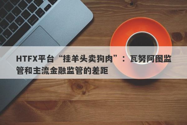 HTFX平台“挂羊头卖狗肉”：瓦努阿图监管和主流金融监管的差距