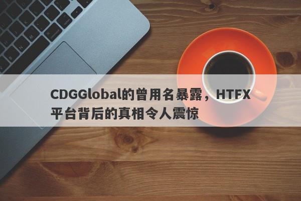 CDGGlobal的曾用名暴露，HTFX平台背后的真相令人震惊