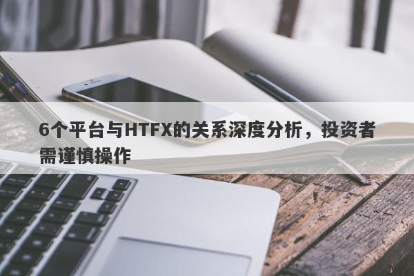 6个平台与HTFX的关系深度分析，投资者需谨慎操作