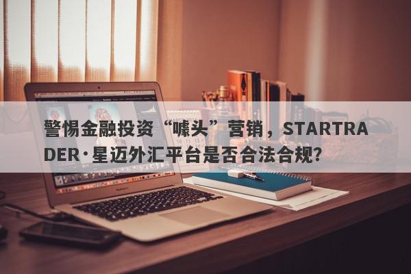 警惕金融投资“噱头”营销，STARTRADER·星迈外汇平台是否合法合规？