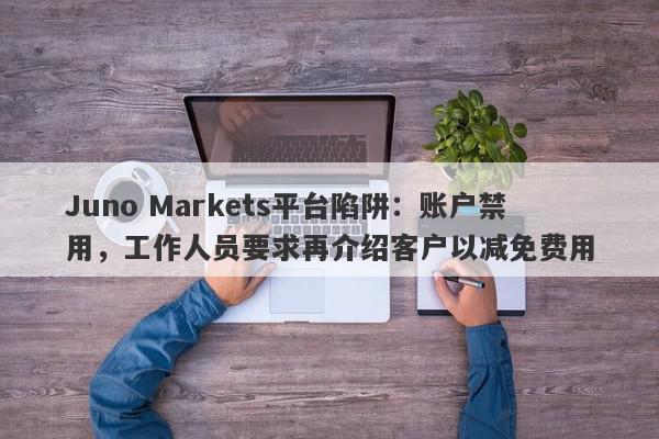 Juno Markets平台陷阱：账户禁用，工作人员要求再介绍客户以减免费用