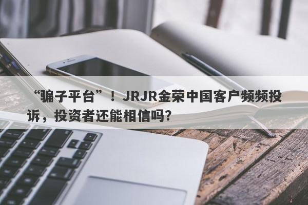 “骗子平台”！JRJR金荣中国客户频频投诉，投资者还能相信吗？