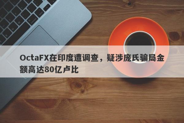 OctaFX在印度遭调查，疑涉庞氏骗局金额高达80亿卢比