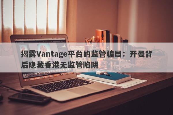 揭露Vantage平台的监管骗局：开曼背后隐藏香港无监管陷阱