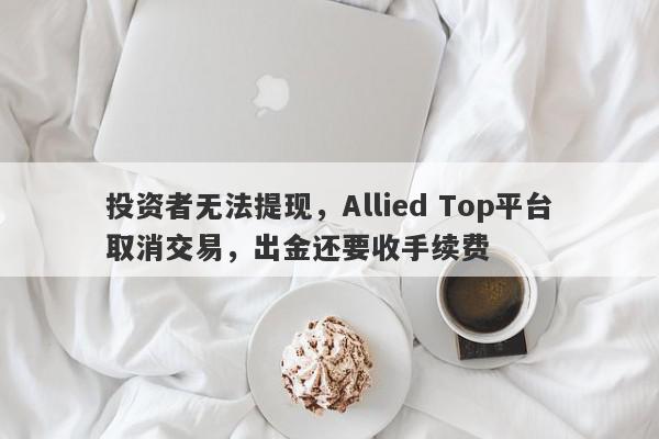 投资者无法提现，Allied Top平台取消交易，出金还要收手续费