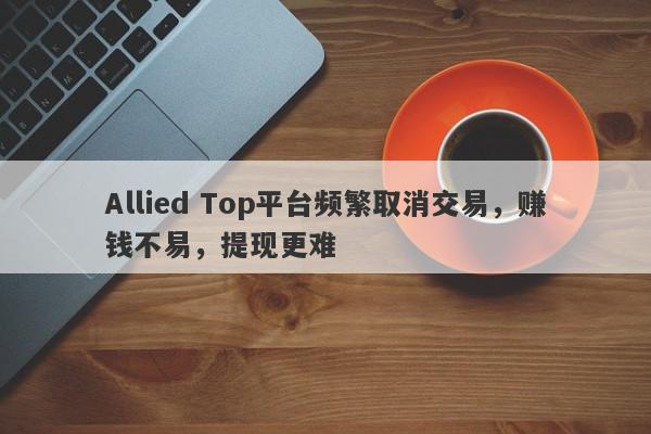 Allied Top平台频繁取消交易，赚钱不易，提现更难