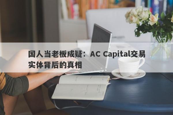 国人当老板成疑：AC Capital交易实体背后的真相