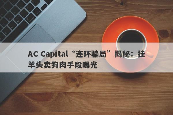 AC Capital“连环骗局”揭秘：挂羊头卖狗肉手段曝光