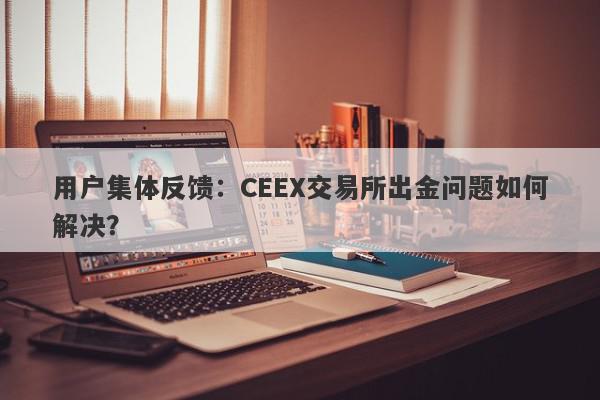 用户集体反馈：CEEX交易所出金问题如何解决？