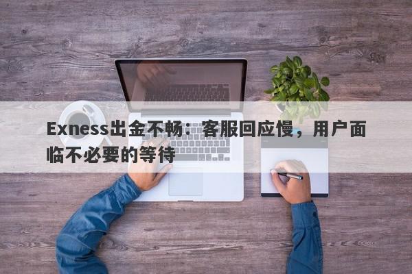 Exness出金不畅：客服回应慢，用户面临不必要的等待