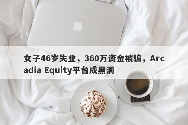 女子46岁失业，360万资金被骗，Arcadia Equity平台成黑洞