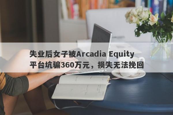 失业后女子被Arcadia Equity平台坑骗360万元，损失无法挽回