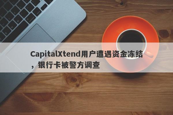 CapitalXtend用户遭遇资金冻结，银行卡被警方调查