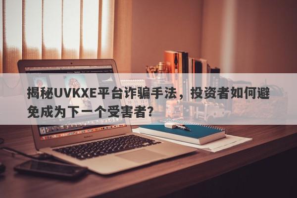 揭秘UVKXE平台诈骗手法，投资者如何避免成为下一个受害者？