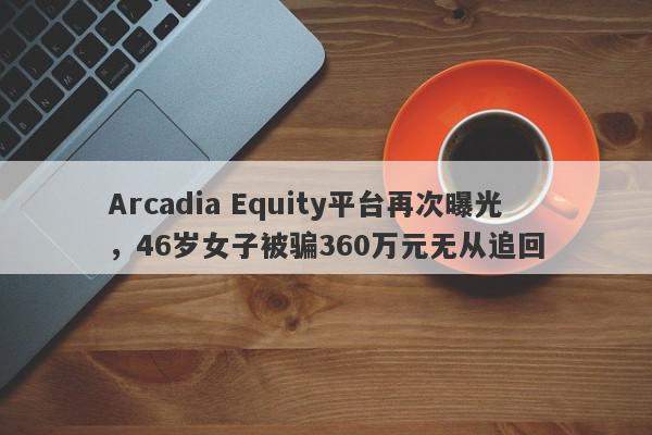 Arcadia Equity平台再次曝光，46岁女子被骗360万元无从追回