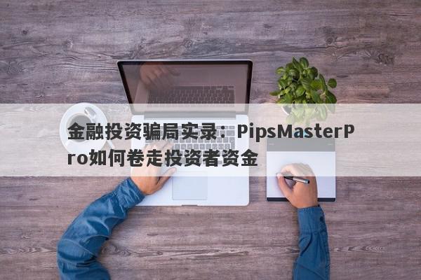 金融投资骗局实录：PipsMasterPro如何卷走投资者资金