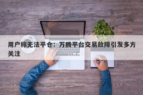 用户称无法平仓：万腾平台交易故障引发多方关注