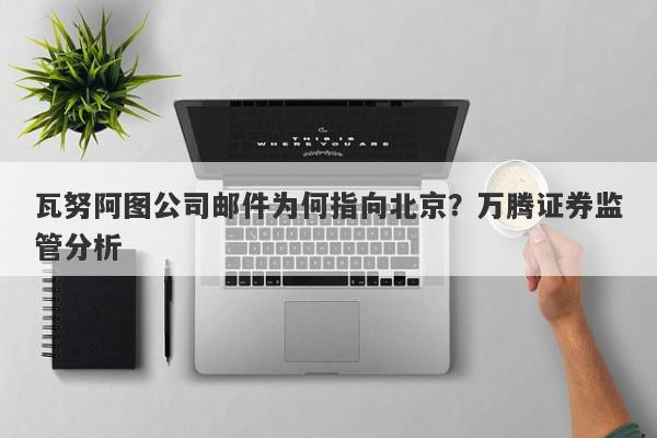 瓦努阿图公司邮件为何指向北京？万腾证券监管分析