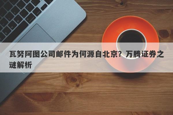 瓦努阿图公司邮件为何源自北京？万腾证券之谜解析