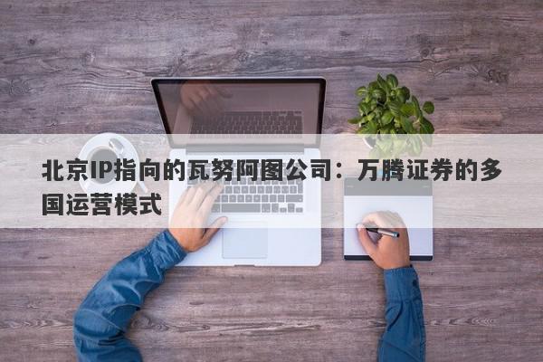 北京IP指向的瓦努阿图公司：万腾证券的多国运营模式