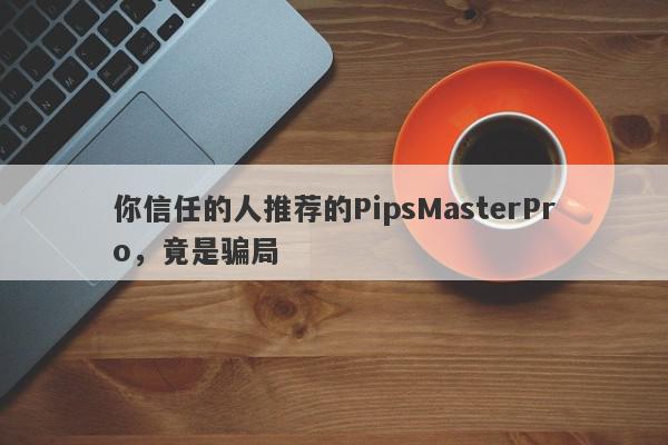 你信任的人推荐的PipsMasterPro，竟是骗局