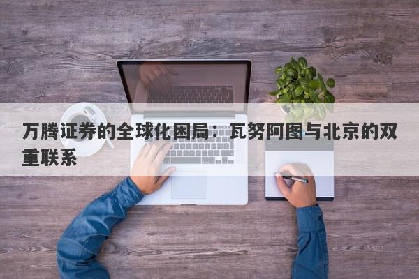 万腾证券的全球化困局：瓦努阿图与北京的双重联系