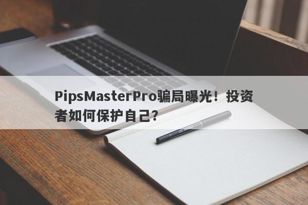 PipsMasterPro骗局曝光！投资者如何保护自己？